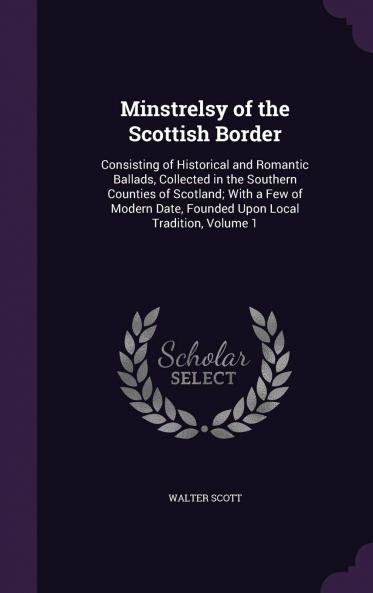 Minstrelsy of the Scottish Border: Consisting of Historical and Romantic Ballads Collected in the Southern Counties of Scotland; With a Few of Modern Date Founded Upon Local Tradition Volume 1