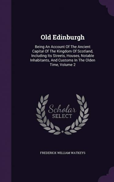 Old Edinburgh; Being an Account of the Ancient Capital of the Kingdom of Scotland Including Its Streets Houses Notable Inhabitants and Customs in the Olden Time Volume 2