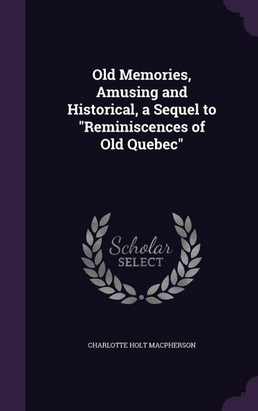 Old Memories Amusing and Historical a Sequel to Reminiscences of Old Quebec Volume