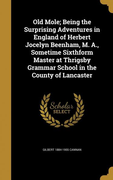 Old Mole; Being the Surprising Adventures in England of Herbert Jocelyn Beenham M. A. Sometime Sixthform Master at Thrigsby Grammar School in the County of Lancaster Volume