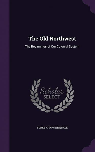 The Old Northwest the Beginnings of Our Colonial System Volume