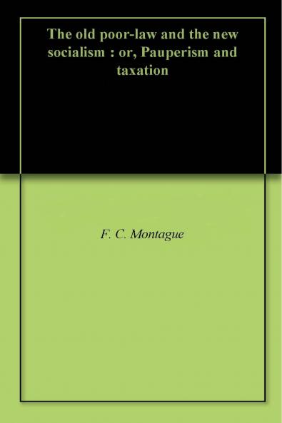 The Old Poor-Law and The New Socialism; or Pauperism and Taxation Volume