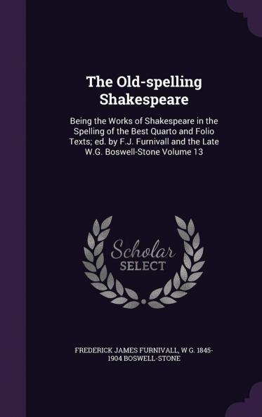 The Old-Spelling Shakespeare: Being the Works of Shakespeare in the Spelling of the Best Quarto and Folio Texts; Ed. by F.J. Furnivall and the Late W.G. Boswell-Stone Volume 13