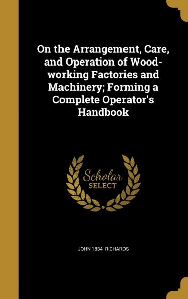 On the Arrangement Care and Operation of Wood-Working Factories and Machinery: Forming a Complete Operator's Handbook Volume