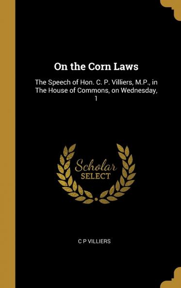 On the Corn Laws : the Speech of Hon. C. P. Villiers M.P. in the House of Commons on Wednesday 1St of April 1840 Volume