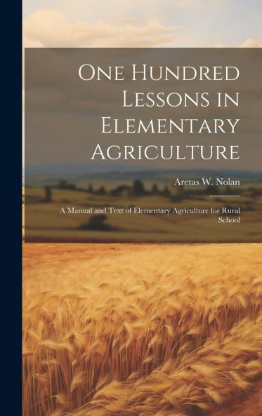 One Hundred Lessons in Elementary Agriculture; a Manual and Text of Elementary Agriculture for Rural Schools Volume