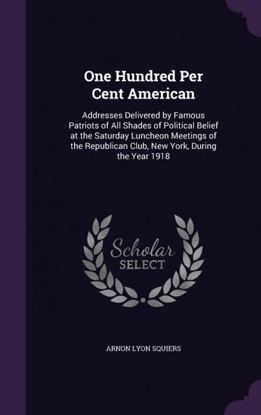 One Hundred Per Cent American; Addresses Delivered by Famous Patriots of All Shades of Political Belief at the Saturday Luncheon Meetings of the Republican Club New York During the Year 1918 Volume