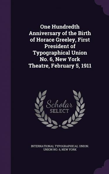 One Hundredth Anniversary of the Birth of Horace Greeley First President of Typographical Union No. 6 New York Theatre February 5 1911 Volume