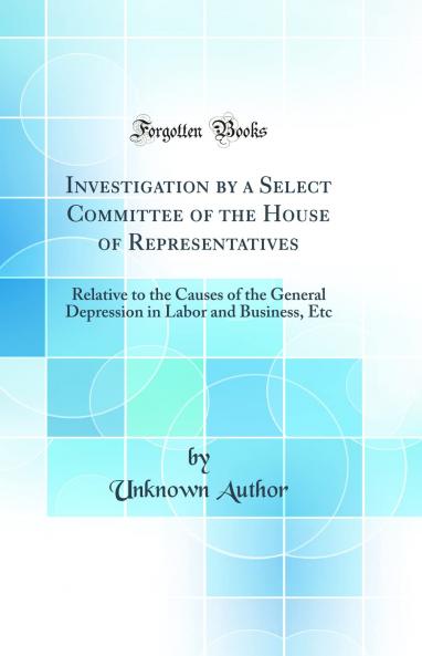 Investigation by a Select Committee of the House of Representatives: Relative to the Causes of the General Depression in Labor and Business Etc (Classic Reprint)