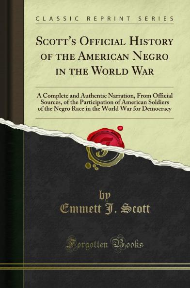 Scott''s Official History of the American Negro in the World War: A Complete and Authentic Narration From Official Sources of the Participation of American Soldiers of the Negro Race in the World War for Democracy (Classic Reprint)