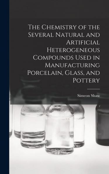 Chemistry of the Several Natural and Artificial Heterogeneous Compounds Used in Manufacturing Porcelain Glass and Pottery (Classic Reprint)