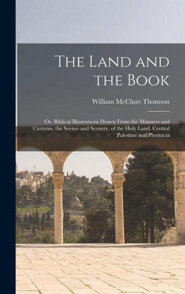 Land and the Book: Or Biblical Illustrations Drawn From the Manners and Customs the Scenes and Scenery of the Holy Land (Classic Reprint)