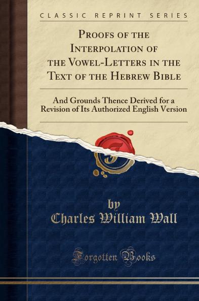 Proofs of the Interpolation of the Vowel-Letters in the Text of the Hebrew Bible: And Grounds Thence Derived for a Revision of Its Authorized English Version (Classic Reprint)