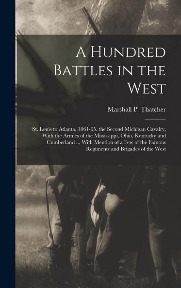Hundred Battles in the West St. Louis to Atlanta 1861-65: The Second Michigan Cavalry; With the Armies of the Mississippi Ohio Kentucky and Cumberland Under General Halleck Sherman Pope Rosecrans Thomas and Others (Classic Reprint)