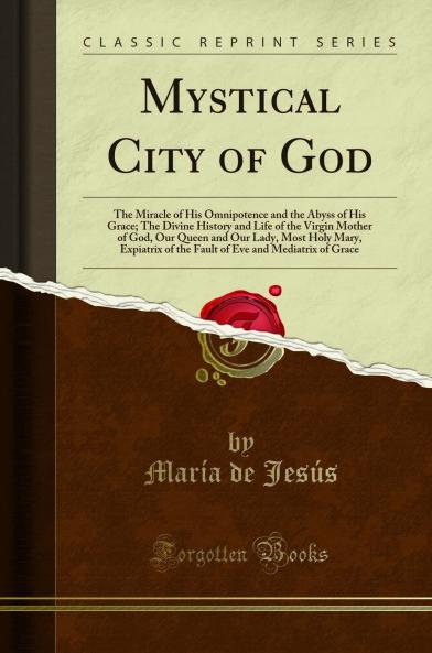 Mystical City of God: The Miracle of His Omnipotence and the Abyss of His Grace; The Divine History and Life of the Virgin Mother of God Our Queen and Our Lady Most Holy Mary Expiatrix of the Fault of Eve and Mediatrix of Grace (Classic Reprint)