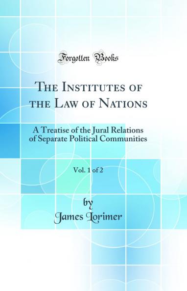 Institutes of the Law of Nations Vol. 1 of 2: A Treatise of the Jural Relations of Separate Political Communities (Classic Reprint)