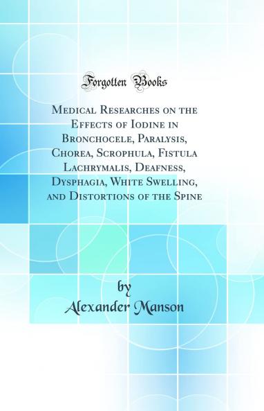 Medical Researches on the Effects of Iodine in Bronchocele Paralysis Chorea Scrophula Fistula Lachrymalis Deafness Dysphagia White Swelling and Distortions of the Spine (Classic Reprint)