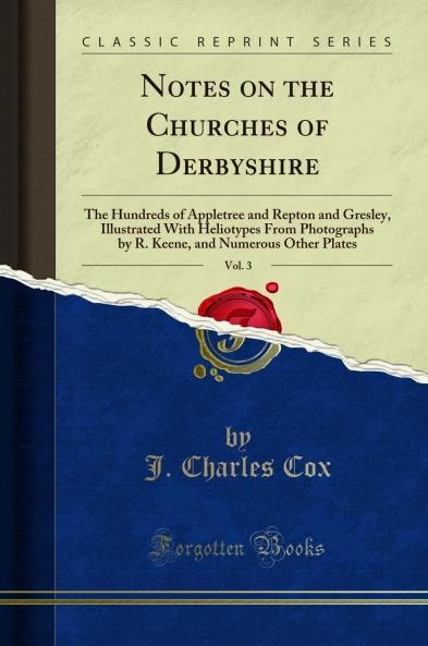 Notes on the Churches of Derbyshire Vol. 3: The Hundreds of Appletree and Repton and Gresley Illustrated With Heliotypes From Photographs by R. Keene and Numerous Other Plates (Classic Reprint)