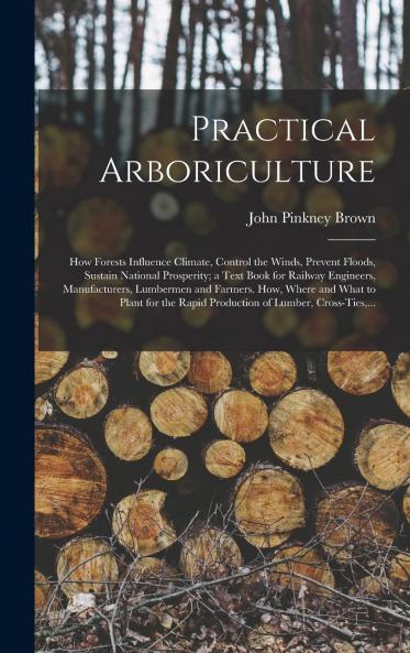 Practical Arboriculture: How Forests Influence Climate Control the Winds Prevent Floods Sustain National Prosperity a Text Book for Railway Engineers Manufacturers Lumbermen and Farmers (Classic Reprint)