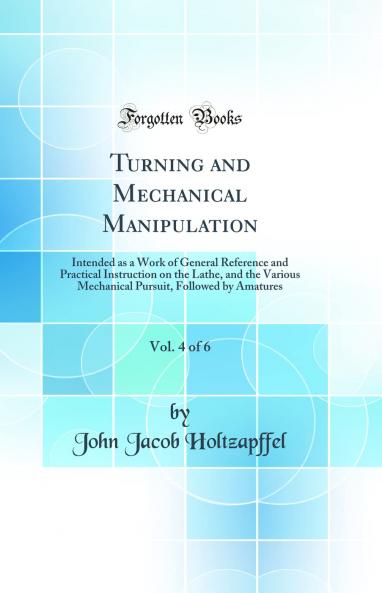 Turning and Mechanical Manipulation Vol. 4 of 6: Intended as a Work of General Reference and Practical Instruction on the Lathe and the Various Mechanical Pursuit Followed by Amatures (Classic Reprint)