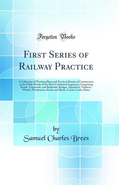 First Series of Railway Practice: A Collection of Working Plans and Practical Details of Construction in the Public Works of the Most Celebrated Engineers; Comprising Roads Tramroads and Railroads; Bridges Aqueducts Viaducts Wharfs Warehouses