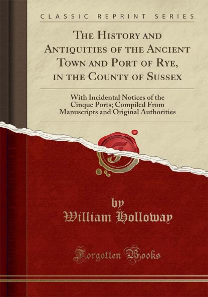 History and Antiquities of the Ancient Town and Port of Rye in the County of Sussex: With Incidental Notices of the Cinque Ports; Compiled From Manuscripts and Original Authorities (Classic Reprint)