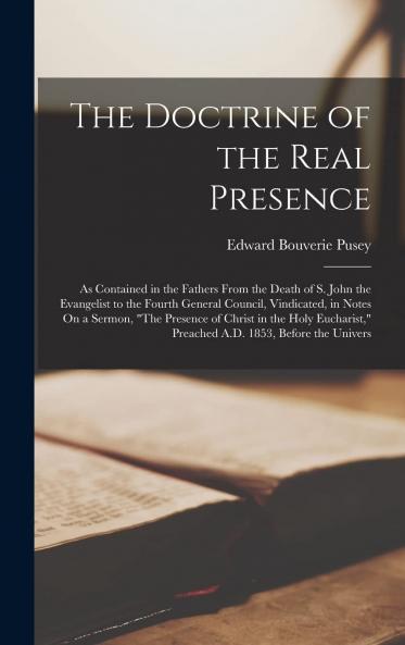 Doctrine of the Real Presence: As Contained in the Fathers From the Death of S. John the Evangelist to the Fourth General Council Vindicated in Notes on a Sermon the Presence of Christ in the Holy Eucharistâ€ Preached A. D. 1853 Before the Univ