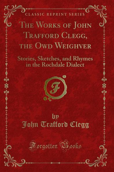 Works of John Trafford Clegg the Owd Weighver: Stories Sketches and Rhymes in the Rochdale Dialect (Classic Reprint)