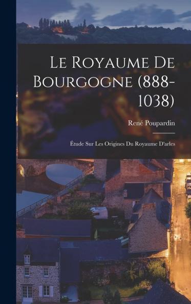 Le Royaume de Bourgogne (888-1038): Ã‰tude sur les Origines du Royaume d'Arles (Classic Reprint)