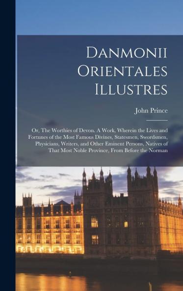 Danmonii Orientales Illustres or the Worthies of Devon: A Work Wherein the Lives and Fortunes of the Most Famous Divines Statesmen Swordsmen Physicians Writers and Other Eminent Persons Natives of That Most Noble Province From Before the Norman C