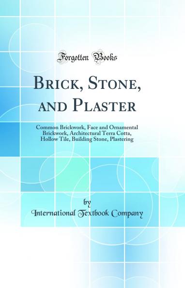Brick Stone and Plaster: Common Brickwork Face and Ornamental Brickwork Architectural Terra Cotta Hollow Tile Building Stone Plastering (Classic Reprint)
