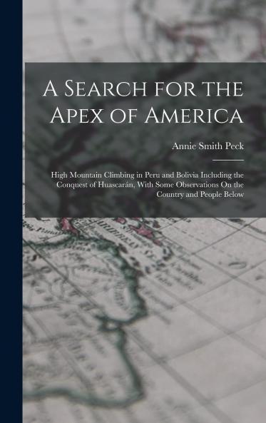 Search for the Apex of America High Mountain Climbing in Peru and Bolivia Including the Conquest of Huascaran: With Some Observations on the Country and People Below (Classic Reprint)