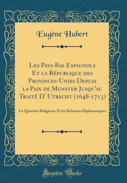 Les Pays-Bas Espagnols Et la RÃ©publique des Provinces-Unies Depuis la Paix de Munster Jusqu'au TraitÃ© D' Utrecht (1648-1713): La Question Religieuse Et les Relations Diplomatiques (Classic Reprint)