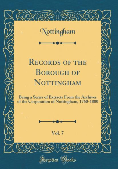 Records of the Borough of Nottingham Vol. 7: Being a Series of Extracts From the Archives of the Corporation of Nottingham 1760-1800 (Classic Reprint)