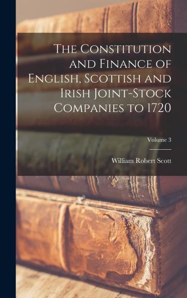 Constitution and Finance of English Scottish and Irish Joint-Stock Companies to 1720 Vol. 3: Water Supply Postal Street-Lighting Manufacturing Banking Finance and Insurance Companies; Also Statements Relating to the Crown Finances