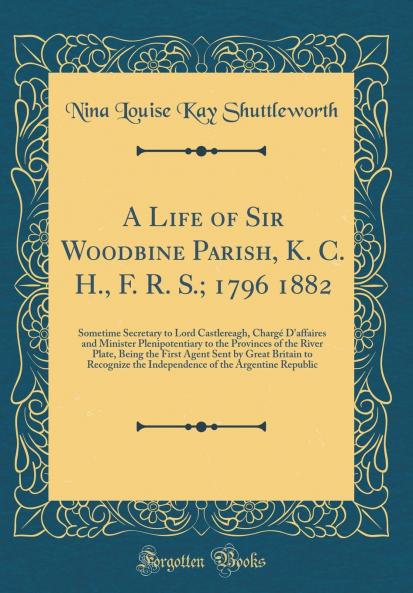 Life of Sir Woodbine Parish K. C. H. F. R. S.; 1796 1882: Sometime Secretary to Lord Castlereagh ChargÃ© D''affaires and Minister Plenipotentiary to the Provinces of the River Plate Being the First Agent Sent by Great Britain to Recognize the Ind