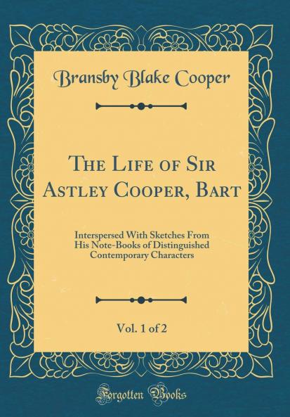 Life of Sir Astley Cooper Bart Vol. 1 of 2: Interspersed With Sketches From His Note-Books of Distinguished Contemporary Characters (Classic Reprint)