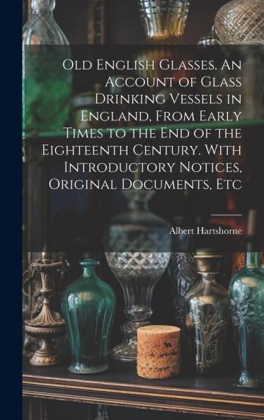 Old English Glasses: An Account of Glass Drinking Vessels in England From Early Times to the End of the Eighteenth Century; With Introductory Notices Original Documents Etc (Classic Reprint)