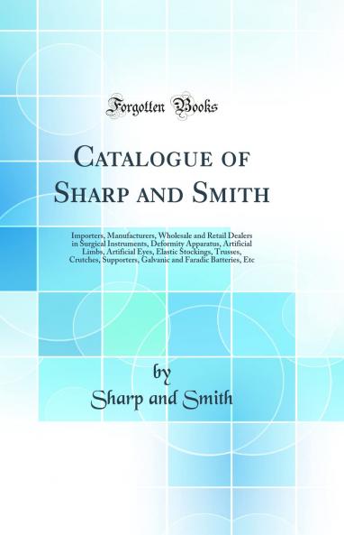 Catalogue of Sharp and Smith: Importers Manufacturers Wholesale and Retail Dealers in Surgical Instruments Deformity Apparatus Artificial Limbs Artificial Eyes Elastic Stockings Trusses Crutches Supporters Galvanic and Faradic Batteries Etc