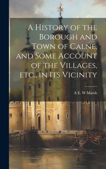 History of the Borough and Town of Calne: And Some Account of the Villages Etc. In Its Vicinity (Classic Reprint)