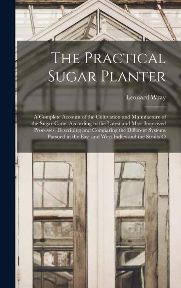 Practical Sugar Planter: A Complete Account of the Cultivation and Manufacture of the Sugar-Cane According to the Latest and Most Improved Processes; Describing and Comparing the Different System Pursued in the East and West Indies and the Straits of