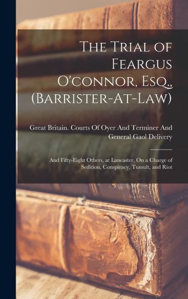 Trial of Feargus O'connor Esq. Barrister-at-Law and Fifty-Eight Others at Lancaster: On a Charge of Sedition Conspiracy Tumult and Riot (Classic Reprint)