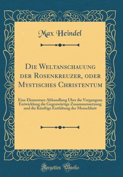 Die Weltanschauung der Rosenkreuzer oder Mystisches Christentum: Eine Elementare Abhandlung Ãœber die Vergangene Entwicklung die GegenwÃ¤rtige Zusammensetzung und die KÃ¼nftige Entfaltung der Menschheit (Classic Reprint)