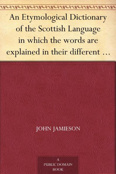 Etymological Dictionary of the Scottish Language: In Which the Words Are Explained in Their Different Senses Authorized by the Names of the Writers by Whom They Are Used or the Titles of the Works in Which They Occur and Deduced From Their Originals