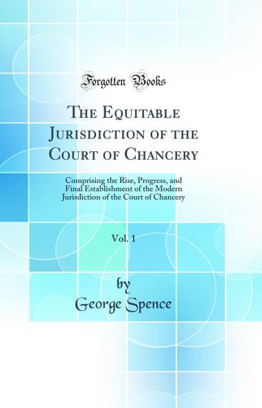 Equitable Jurisdiction of the Court of Chancery Vol. 1: Comprising the Rise Progress and Final Establishment of the Modern Jurisdiction of the Court of Chancery (Classic Reprint)