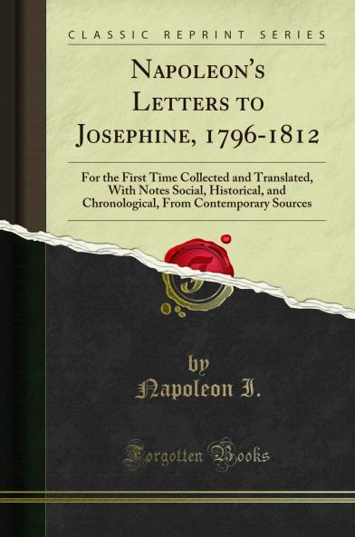 Napoleon''s Letters to Josephine 1796-1812: For the First Time Collected and Translated With Notes Social Historical and Chronological From Contemporary Sources (Classic Reprint)
