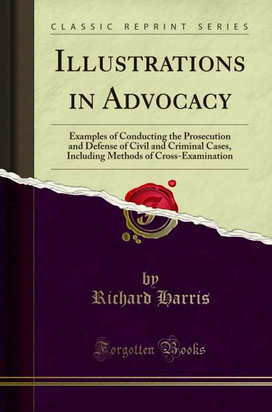 Illustrations in Advocacy: Examples of Conducting the Prosecution and Defense of Civil and Criminal Cases Including Methods of Cross-Examination (Classic Reprint)