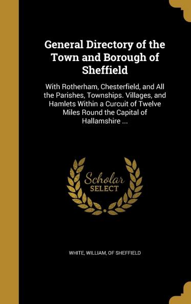 General Directory of the Town and Borough of Sheffield With Rotherham Chesterfield and All the Parishes Townships Villages and Hamlets Within a Circuit of Twelve Miles Round the Capital of Hallamshire: Including a Variety of Statistical and Commerc