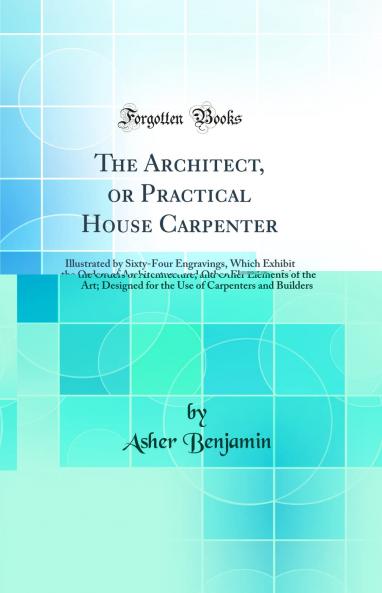 Architect or Practical House Carpenter: Illustrated by Sixty-Four Engravings Which Exhibit the Orders of Architecture and Other Elements of the Art; Designed for the Use of Carpenters and Builders (Classic Reprint)