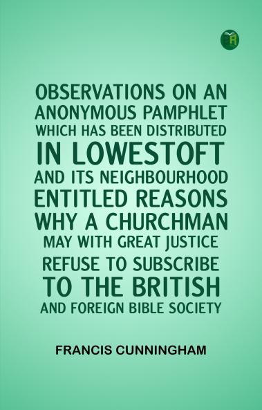 OBSERVATIONS ON AN ANONYMOUS PAMPHLET WHICH HAS BEEN DISTRIBUTED IN LOWESTOFT AND ITS NEIGHBOURHOOD ENTITLED REASONS WHY A CHURCHMAN MAY WITH GREAT JUSTICE REFUSE TO SUBSCRIBE TO THE BRITISH AND FOREIGN BIBLE SOCIETY